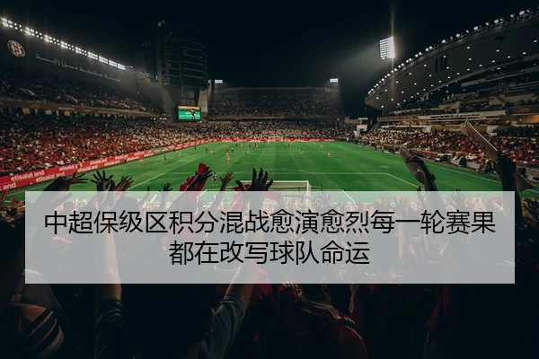 中超保级区积分混战愈演愈烈每一轮赛果都在改写球队命运